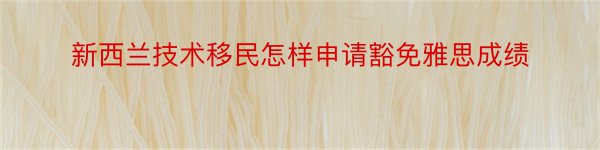 新西兰技术移民怎样申请豁免雅思成绩