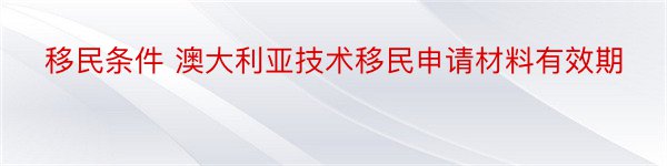 移民条件 澳大利亚技术移民申请材料有效期