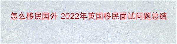 怎么移民国外 2022年英国移民面试问题总结