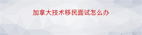 加拿大技术移民面试怎么办