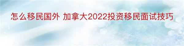 怎么移民国外 加拿大2022投资移民面试技巧