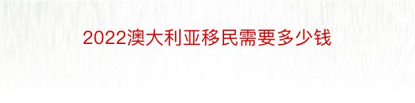 2022澳大利亚移民需要多少钱