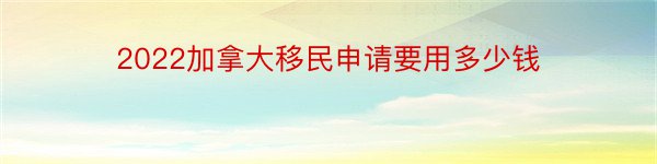 2022加拿大移民申请要用多少钱