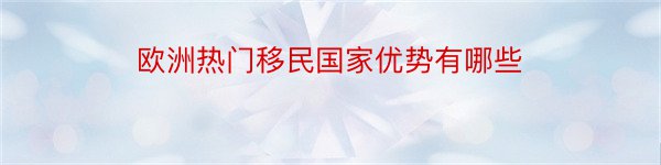 欧洲热门移民国家优势有哪些