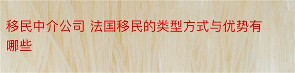 移民中介公司 法国移民的类型方式与优势有哪些