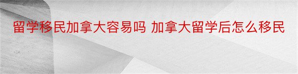 留学移民加拿大容易吗 加拿大留学后怎么移民