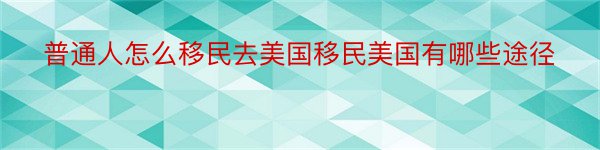 普通人怎么移民去美国移民美国有哪些途径