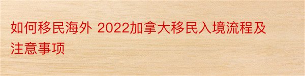 如何移民海外 2022加拿大移民入境流程及注意事项