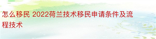 怎么移民 2022荷兰技术移民申请条件及流程技术