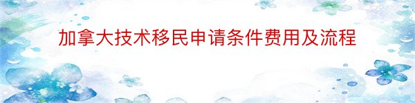 加拿大技术移民申请条件费用及流程