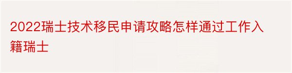 2022瑞士技术移民申请攻略怎样通过工作入籍瑞士