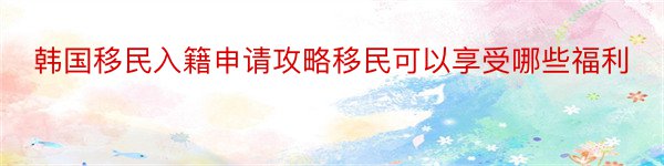 韩国移民入籍申请攻略移民可以享受哪些福利