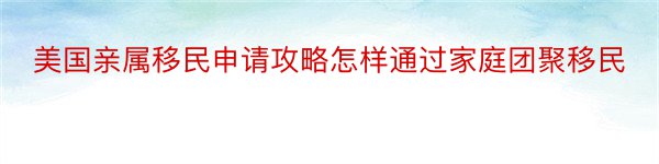 美国亲属移民申请攻略怎样通过家庭团聚移民