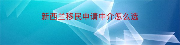 新西兰移民申请中介怎么选