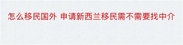 怎么移民国外 申请新西兰移民需不需要找中介