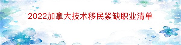 2022加拿大技术移民紧缺职业清单