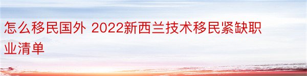 怎么移民国外 2022新西兰技术移民紧缺职业清单