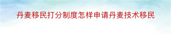 丹麦移民打分制度怎样申请丹麦技术移民