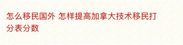 怎么移民国外 怎样提高加拿大技术移民打分表分数