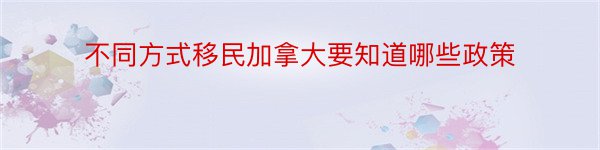 不同方式移民加拿大要知道哪些政策