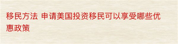 移民方法 申请美国投资移民可以享受哪些优惠政策