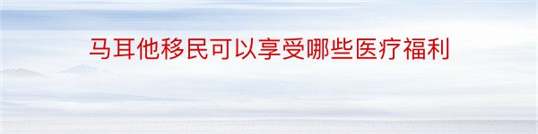 马耳他移民可以享受哪些医疗福利