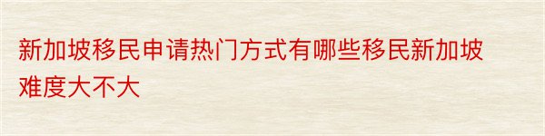 新加坡移民申请热门方式有哪些移民新加坡难度大不大