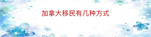 加拿大移民有几种方式