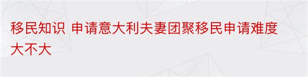 移民知识 申请意大利夫妻团聚移民申请难度大不大