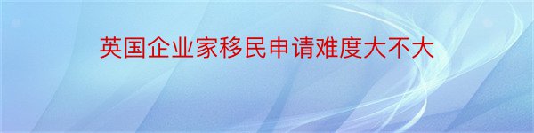 英国企业家移民申请难度大不大