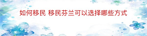 如何移民 移民芬兰可以选择哪些方式