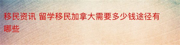 移民资讯 留学移民加拿大需要多少钱途径有哪些