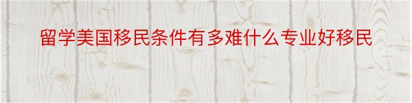 留学美国移民条件有多难什么专业好移民