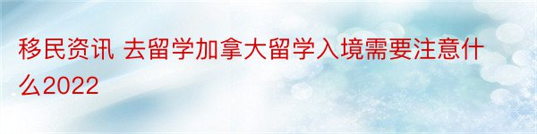 移民资讯 去留学加拿大留学入境需要注意什么2022