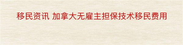 移民资讯 加拿大无雇主担保技术移民费用