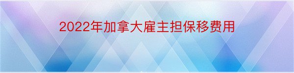 2022年加拿大雇主担保移费用