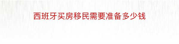 西班牙买房移民需要准备多少钱