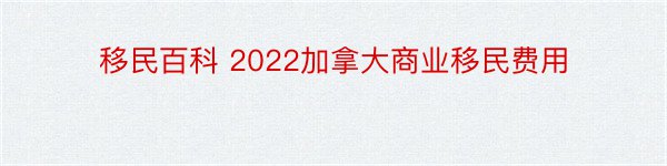 移民百科 2022加拿大商业移民费用