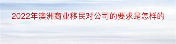 2022年澳洲商业移民对公司的要求是怎样的