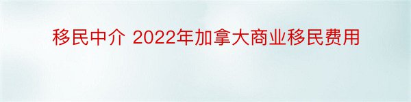 移民中介 2022年加拿大商业移民费用