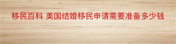 移民百科 美国结婚移民申请需要准备多少钱