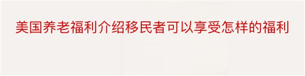 美国养老福利介绍移民者可以享受怎样的福利