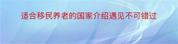 适合移民养老的国家介绍遇见不可错过