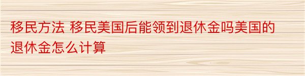 移民方法 移民美国后能领到退休金吗美国的退休金怎么计算