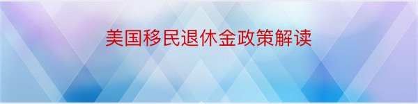 美国移民退休金政策解读