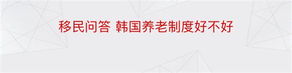 移民问答 韩国养老制度好不好