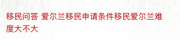 移民问答 爱尔兰移民申请条件移民爱尔兰难度大不大