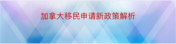 加拿大移民申请新政策解析