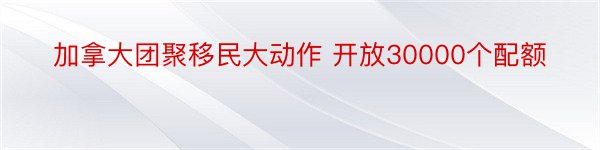 加拿大团聚移民大动作 开放30000个配额