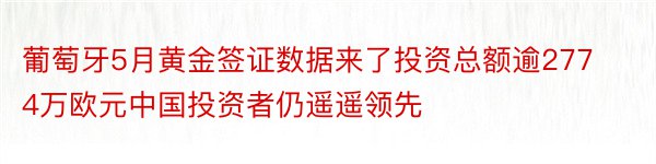 葡萄牙5月黄金签证数据来了投资总额逾2774万欧元中国投资者仍遥遥领先